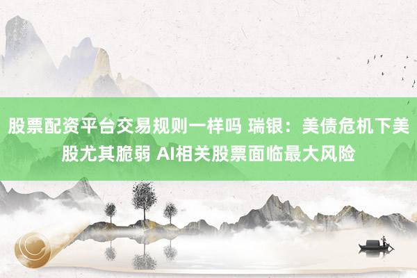 股票配资平台交易规则一样吗 瑞银：美债危机下美股尤其脆弱 AI相关股票面临最大风险