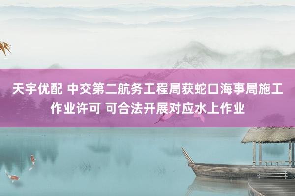 天宇优配 中交第二航务工程局获蛇口海事局施工作业许可 可合法开展对应水上作业