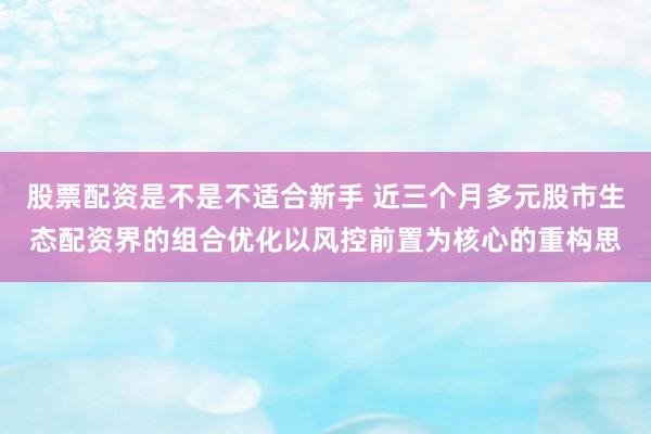 股票配资是不是不适合新手 近三个月多元股市生态配资界的组合优化以风控前置为核心的重构思