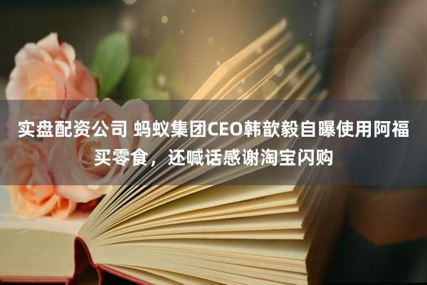 实盘配资公司 蚂蚁集团CEO韩歆毅自曝使用阿福买零食，还喊话感谢淘宝闪购