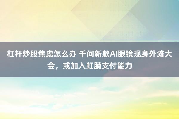 杠杆炒股焦虑怎么办 千问新款AI眼镜现身外滩大会，或加入虹膜支付能力