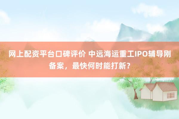 网上配资平台口碑评价 中远海运重工IPO辅导刚备案，最快何时能打新？