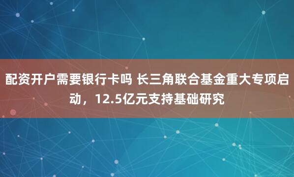 配资开户需要银行卡吗 长三角联合基金重大专项启动，12.5亿元支持基础研究