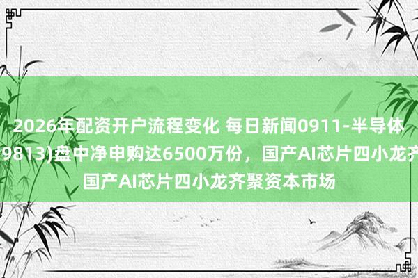 2026年配资开户流程变化 每日新闻0911-半导体ETF鹏华(159813)盘中净申购达6500万份，国产AI芯片四小龙齐聚资本市场