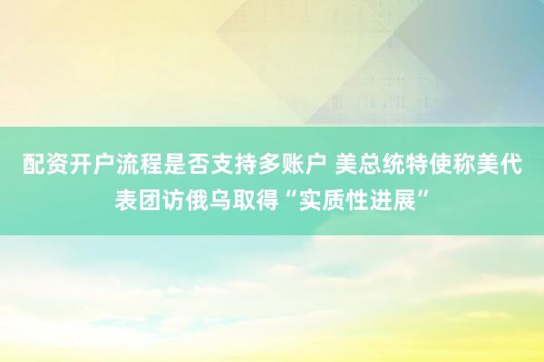 配资开户流程是否支持多账户 美总统特使称美代表团访俄乌取得“实质性进展”
