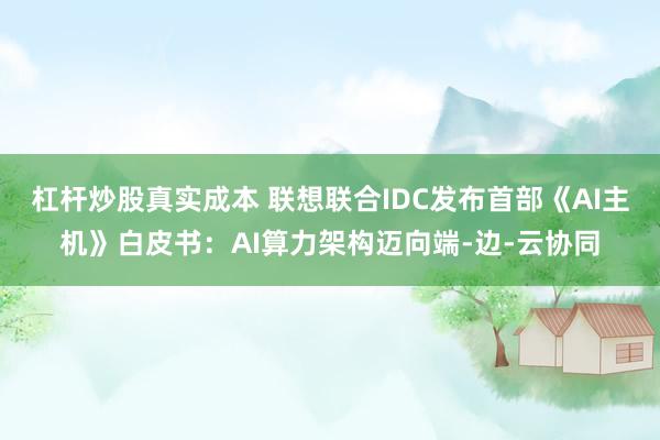 杠杆炒股真实成本 联想联合IDC发布首部《AI主机》白皮书：AI算力架构迈向端-边-云协同