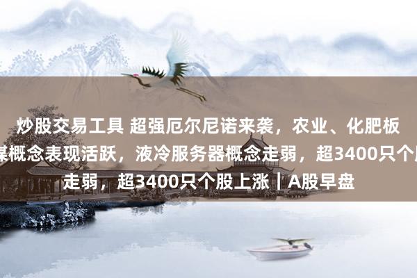 炒股交易工具 超强厄尔尼诺来袭，农业、化肥板块大涨！铜、传媒概念表现活跃，液冷服务器概念走弱，超3400只个股上涨｜A股早盘