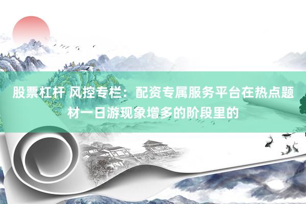 股票杠杆 风控专栏：配资专属服务平台在热点题材一日游现象增多的阶段里的