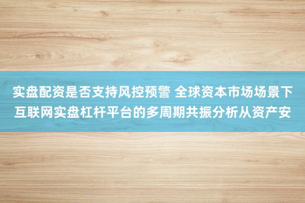 实盘配资是否支持风控预警 全球资本市场场景下互联网实盘杠杆平台的多周期共振分析从资产安