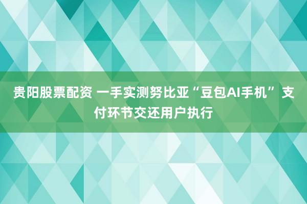 贵阳股票配资 一手实测努比亚“豆包AI手机” 支付环节交还用户执行