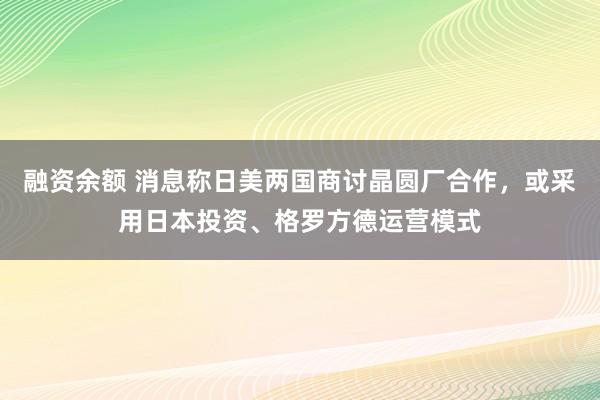 融资余额 消息称日美两国商讨晶圆厂合作，或采用日本投资、格罗方德运营模式