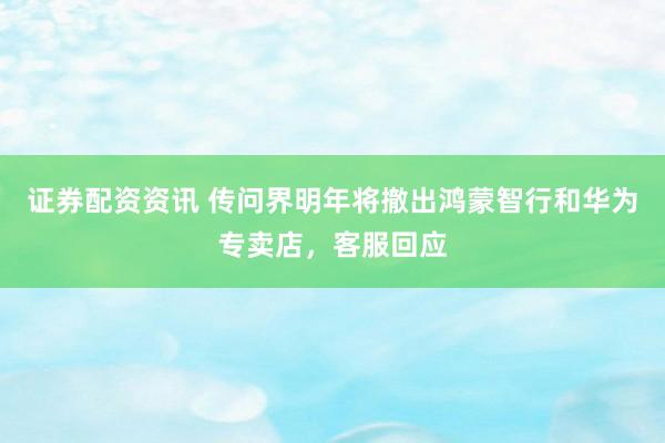 证券配资资讯 传问界明年将撤出鸿蒙智行和华为专卖店，客服回应