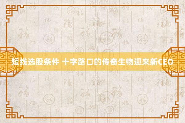 短线选股条件 十字路口的传奇生物迎来新CEO