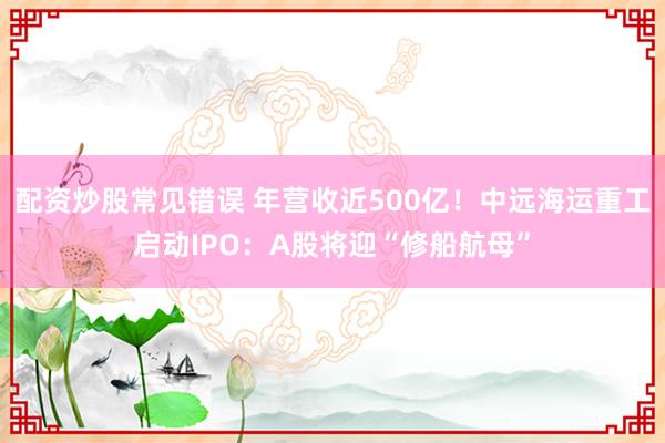 配资炒股常见错误 年营收近500亿！中远海运重工启动IPO：A股将迎“修船航母”