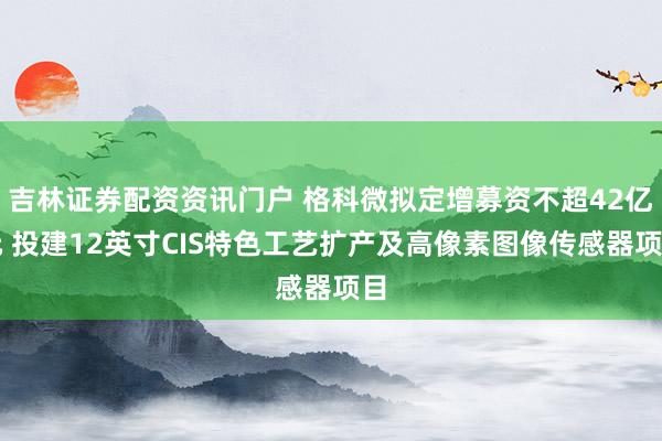 吉林证券配资资讯门户 格科微拟定增募资不超42亿元 投建12英寸CIS特色工艺扩产及高像素图像传感器项目