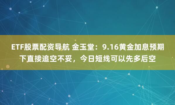ETF股票配资导航 金玉堂：9.16黄金加息预期下直接追空不妥，今日短线可以先多后空