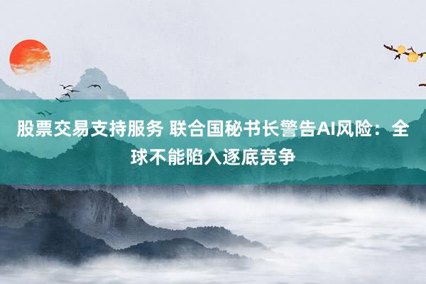 股票交易支持服务 联合国秘书长警告AI风险：全球不能陷入逐底竞争