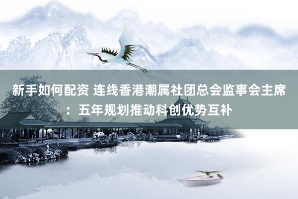 新手如何配资 连线香港潮属社团总会监事会主席：五年规划推动科创优势互补
