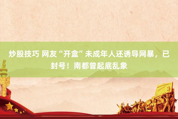 炒股技巧 网友“开盒”未成年人还诱导网暴，已封号！南都曾起底乱象