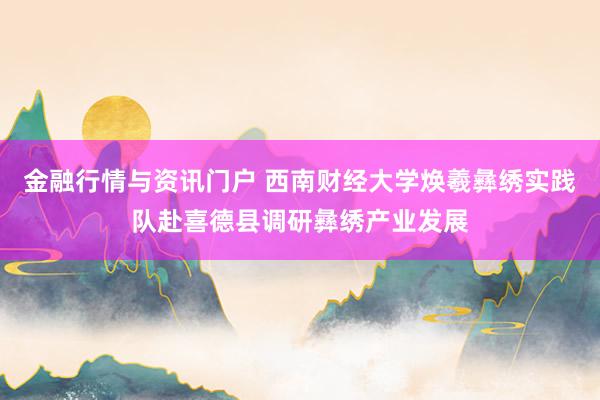 金融行情与资讯门户 西南财经大学焕羲彝绣实践队赴喜德县调研彝绣产业发展