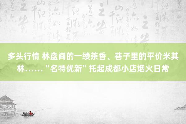 多头行情 林盘间的一缕茶香、巷子里的平价米其林……“名特优新”托起成都小店烟火日常