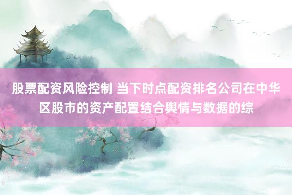 股票配资风险控制 当下时点配资排名公司在中华区股市的资产配置结合舆情与数据的综