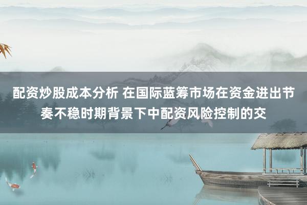 配资炒股成本分析 在国际蓝筹市场在资金进出节奏不稳时期背景下中配资风险控制的交