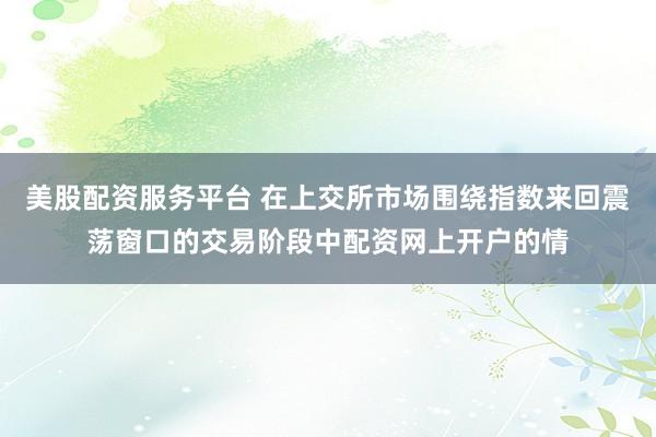 美股配资服务平台 在上交所市场围绕指数来回震荡窗口的交易阶段中配资网上开户的情