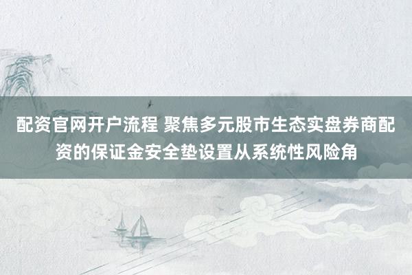配资官网开户流程 聚焦多元股市生态实盘券商配资的保证金安全垫设置从系统性风险角