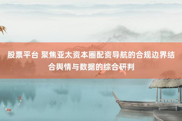 股票平台 聚焦亚太资本圈配资导航的合规边界结合舆情与数据的综合研判