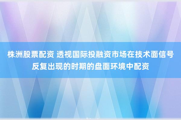株洲股票配资 透视国际投融资市场在技术面信号反复出现的时期的盘面环境中配资