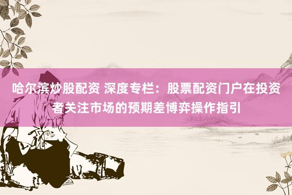 哈尔滨炒股配资 深度专栏：股票配资门户在投资者关注市场的预期差博弈操作指引