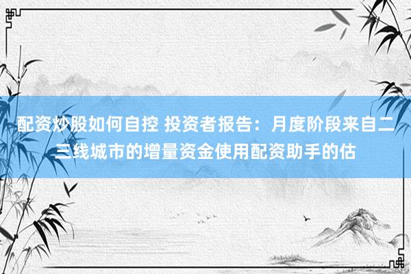 配资炒股如何自控 投资者报告：月度阶段来自二三线城市的增量资金使用配资助手的估