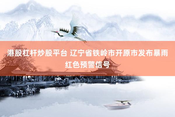 港股杠杆炒股平台 辽宁省铁岭市开原市发布暴雨红色预警信号