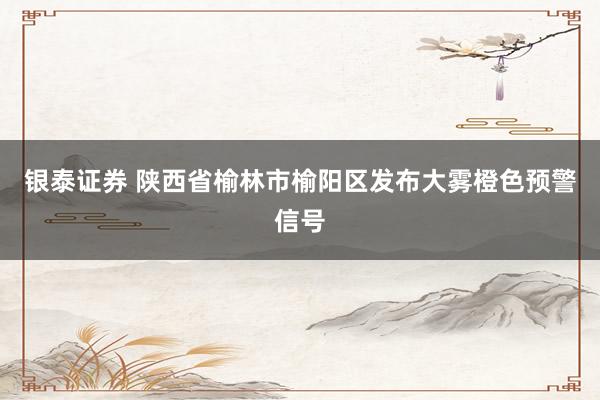 银泰证券 陕西省榆林市榆阳区发布大雾橙色预警信号