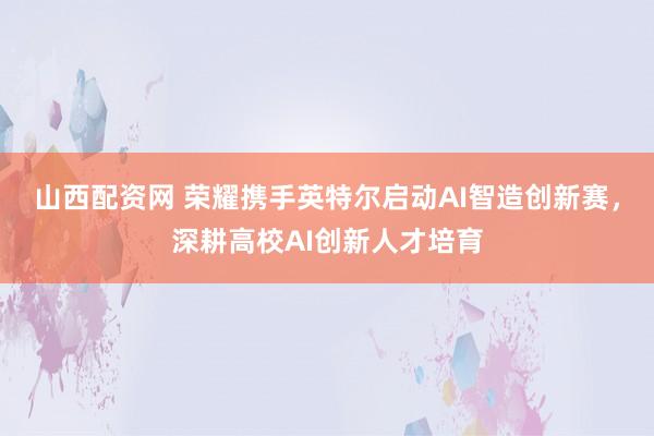 山西配资网 荣耀携手英特尔启动AI智造创新赛，深耕高校AI创新人才培育