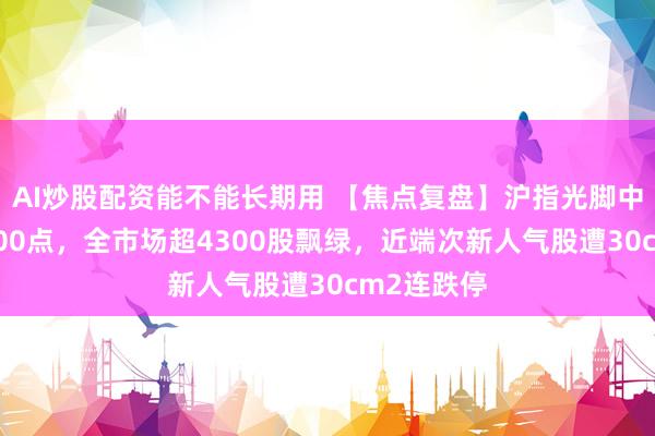 AI炒股配资能不能长期用 【焦点复盘】沪指光脚中阴再失3900点，全市场超4300股飘绿，近端次新人气股遭30cm2连跌停