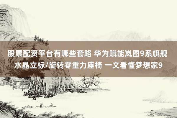 股票配资平台有哪些套路 华为赋能岚图9系旗舰 水晶立标/旋转零重力座椅 一文看懂梦想家9