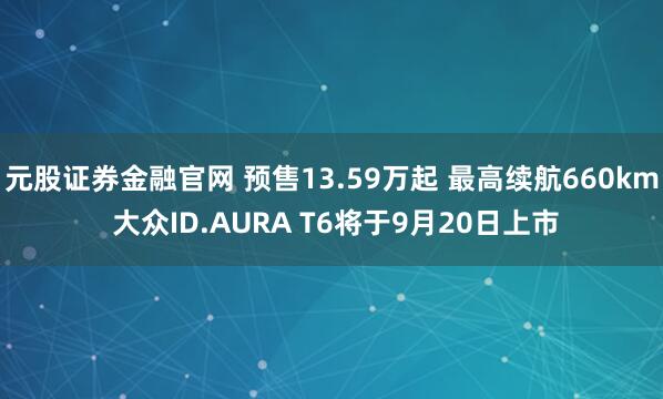 元股证券金融官网 预售13.59万起 最高续航660km 大众ID.AURA T6将于9月20日上市