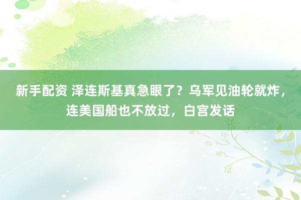 新手配资 泽连斯基真急眼了？乌军见油轮就炸，连美国船也不放过，白宫发话