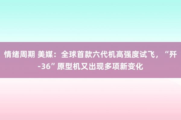 情绪周期 美媒：全球首款六代机高强度试飞，“歼-36”原型机又出现多项新变化