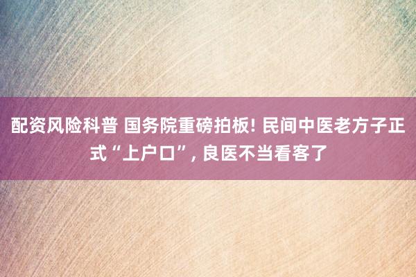 配资风险科普 国务院重磅拍板! 民间中医老方子正式“上户口”, 良医不当看客了