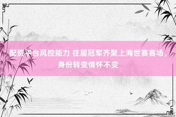 配资平台风控能力 往届冠军齐聚上海世赛赛场,身份转变情怀不变