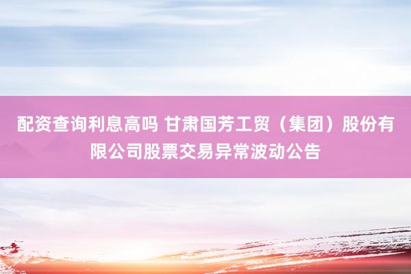 配资查询利息高吗 甘肃国芳工贸（集团）股份有限公司股票交易异常波动公告