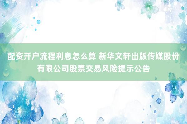 配资开户流程利息怎么算 新华文轩出版传媒股份有限公司股票交易风险提示公告