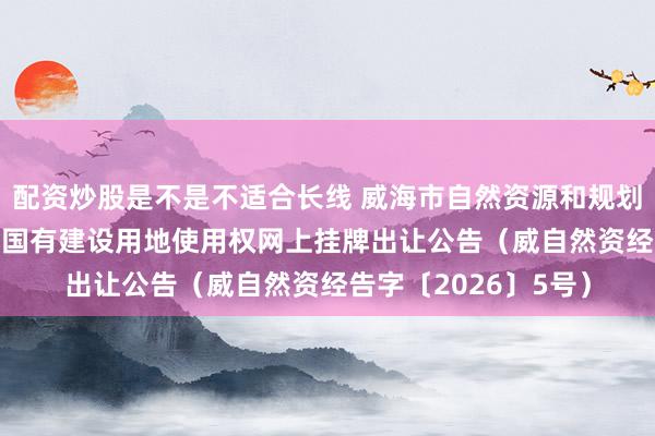 配资炒股是不是不适合长线 威海市自然资源和规划局 资源信息 威海市国有建设用地使用权网上挂牌出让公告（威自然资经告字〔2026〕5号）