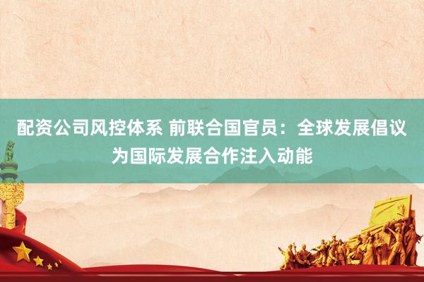 配资公司风控体系 前联合国官员：全球发展倡议为国际发展合作注入动能