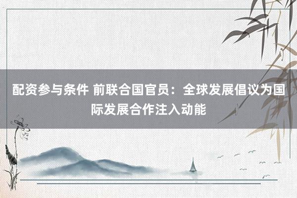 配资参与条件 前联合国官员：全球发展倡议为国际发展合作注入动能