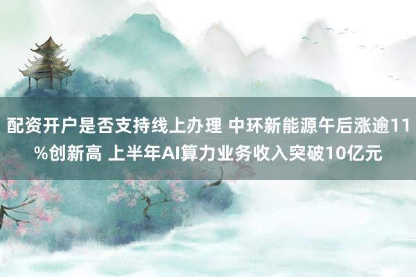 配资开户是否支持线上办理 中环新能源午后涨逾11%创新高 上半年AI算力业务收入突破10亿元