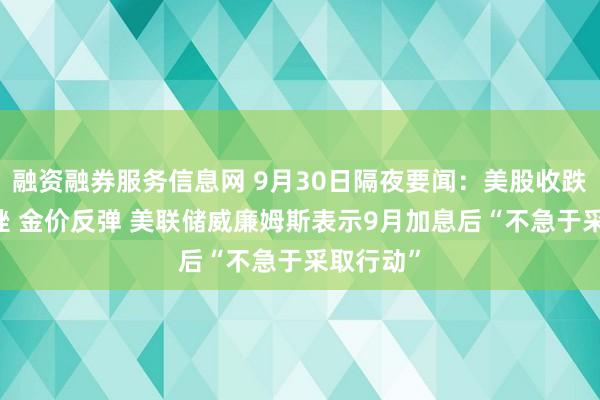 融资融券服务信息网 9月30日隔夜要闻：美股收跌 油价下挫 金价反弹 美联储威廉姆斯表示9月加息后“不急于采取行动”